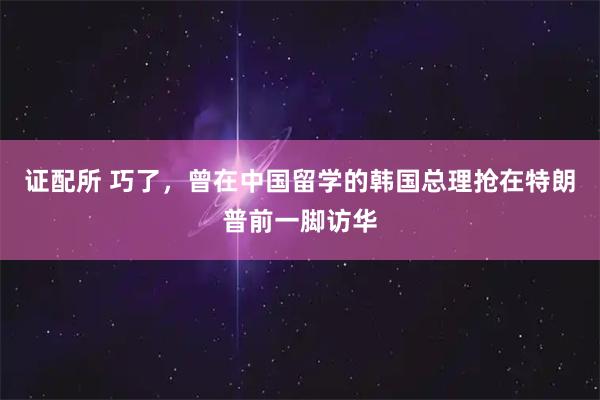 证配所 巧了，曾在中国留学的韩国总理抢在特朗普前一脚访华