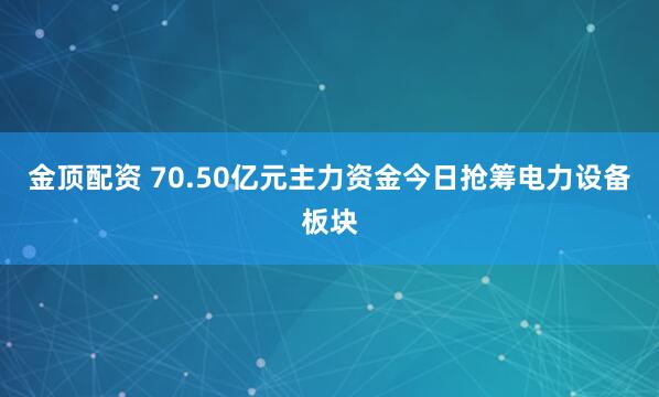 金顶配资 70.50亿元主力资金今日抢筹电力设备板块