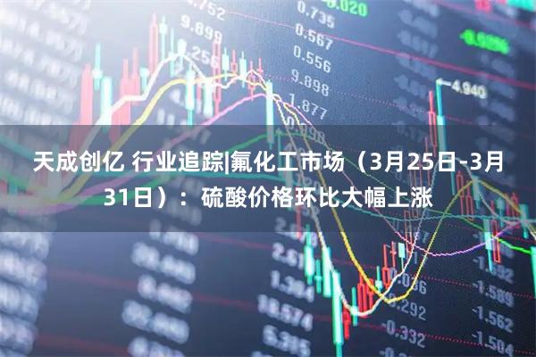 天成创亿 行业追踪|氟化工市场（3月25日-3月31日）：硫酸价格环比大幅上涨